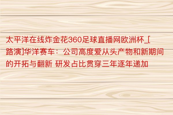 太平洋在线炸金花360足球直播网欧洲杯_[路演]华洋赛车：公司高度爱从头产物和新期间的开拓与翻新 研发占比贯穿三年逐年递加