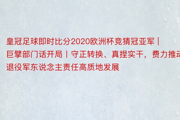 皇冠足球即时比分2020欧洲杯竞猜冠亚军 | 巨擘部门话开局丨守正转换、真捏实干，费力推动退役军东说念主责任高质地发展