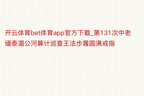 开云体育bet体育app官方下载_第131次中老缅泰湄公河算计巡查王法步履圆满戒指