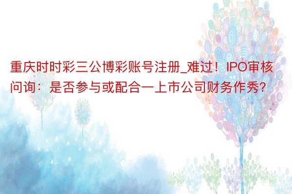 重庆时时彩三公博彩账号注册_难过！IPO审核问询：是否参与或配合一上市公司财务作秀？