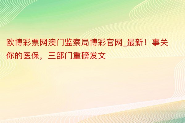 欧博彩票网澳门监察局博彩官网_最新！事关你的医保，三部门重磅发文