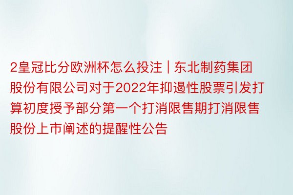 2皇冠比分欧洲杯怎么投注 | 东北制药集团股份有限公司对于2022年抑遏性股票引发打算初度授予部分第一个打消限售期打消限售股份上市阐述的提醒性公告