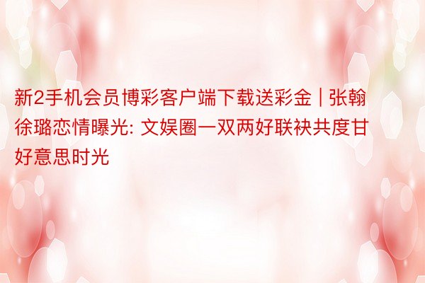 新2手机会员博彩客户端下载送彩金 | 张翰徐璐恋情曝光: 文娱圈一双两好联袂共度甘好意思时光