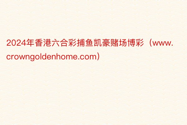 2024年香港六合彩捕鱼凯豪赌场博彩（www.crowngoldenhome.com）