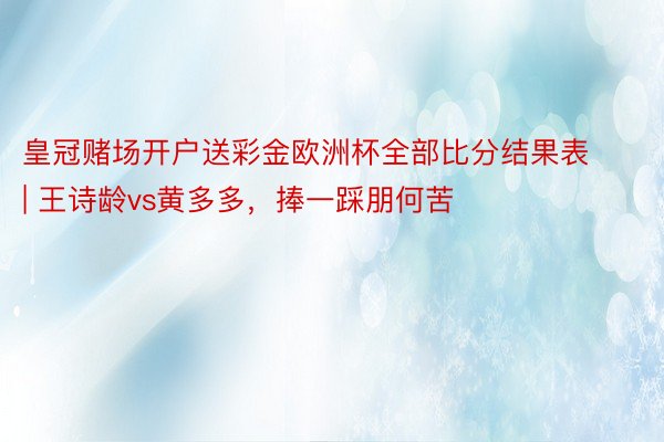 皇冠赌场开户送彩金欧洲杯全部比分结果表 | 王诗龄vs黄多多