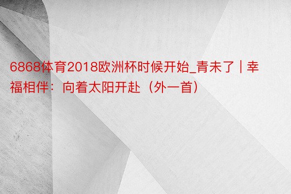 6868体育2018欧洲杯时候开始_青未了 | 幸福相伴：向着太阳开赴（外一首）