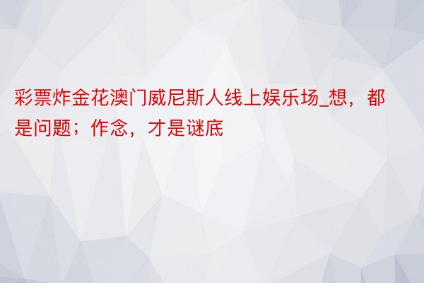 彩票炸金花澳门威尼斯人线上娱乐场_想，都是问题；作念，才是谜