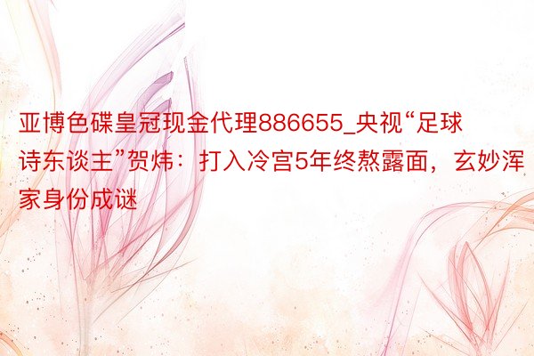 亚博色碟皇冠现金代理886655_央视“足球诗东谈主”贺炜：打入冷宫5年终熬露面，玄妙浑家身份成谜