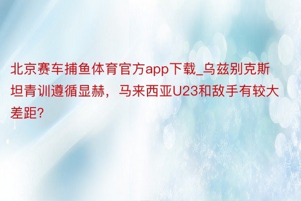 北京赛车捕鱼体育官方app下载_乌兹别克斯坦青训遵循显赫，马