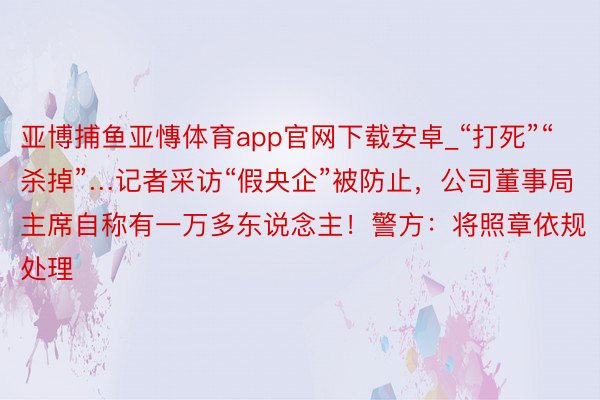 亚博捕鱼亚慱体育app官网下载安卓_“打死”“杀掉”…记者采访“假央企”被防止，公司董事局主席自称有一万多东说念主！警方：将照章依规处理