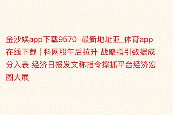 金沙娱app下载9570-最新地址亚_体育app在线下载 | 科网股午后拉升 战略指引数据成分入表 经济日报发文称指令撑抓平台经济宏图大展