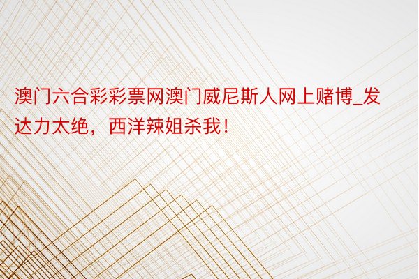 澳门六合彩彩票网澳门威尼斯人网上赌博_发达力太绝，西洋辣姐杀我！