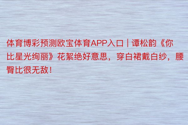 体育博彩预测欧宝体育APP入口 | 谭松韵《你比星光绚丽》花絮绝好意思，穿白裙戴白纱，腰臀比很无敌！