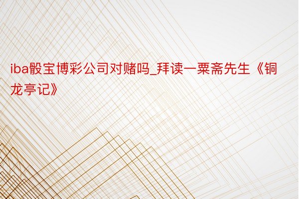 iba骰宝博彩公司对赌吗_拜读一粟斋先生《铜龙亭记》